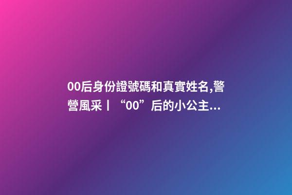 00后身份證號碼和真實姓名,警營風采丨“00”后的小公主綻放成老百姓心中的守護者-第1張-觀點-玄機派