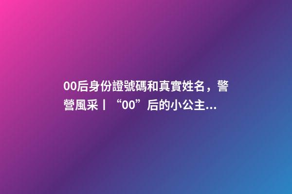 00后身份證號碼和真實姓名，警營風采丨“00”后的小公主綻放成老百姓心中的守護者