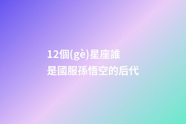 12個(gè)星座誰是國服孫悟空的后代-第1張-星座運(yùn)勢(shì)-玄機(jī)派