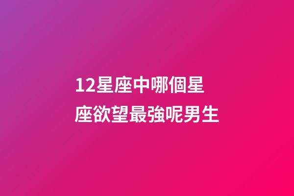12星座中哪個星座欲望最強呢男生-第1張-星座運勢-玄機派