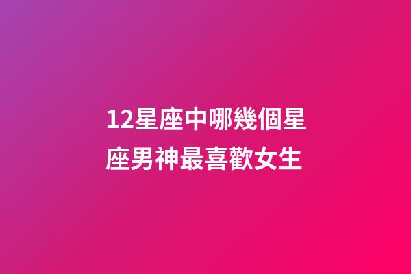 12星座中哪幾個星座男神最喜歡女生-第1張-星座運勢-玄機派