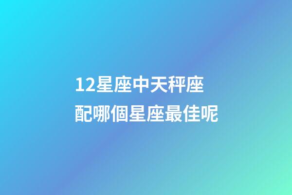 12星座中天秤座配哪個星座最佳呢-第1張-星座運勢-玄機派