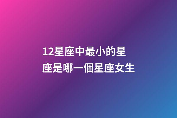 12星座中最小的星座是哪一個星座女生-第1張-星座運勢-玄機派
