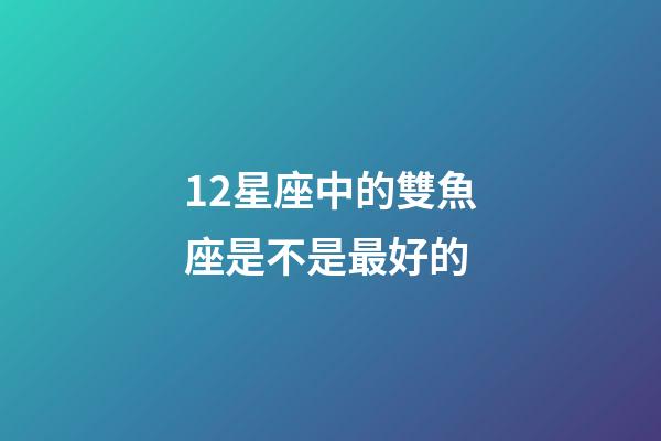 12星座中的雙魚座是不是最好的-第1張-星座運勢-玄機派
