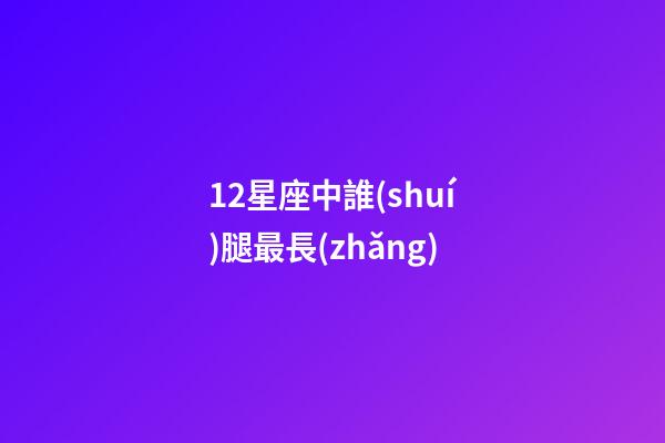 12星座中誰(shuí)腿最長(zhǎng)-第1張-星座運(yùn)勢(shì)-玄機(jī)派