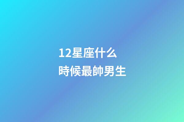12星座什么時候最帥男生-第1張-星座運勢-玄機派