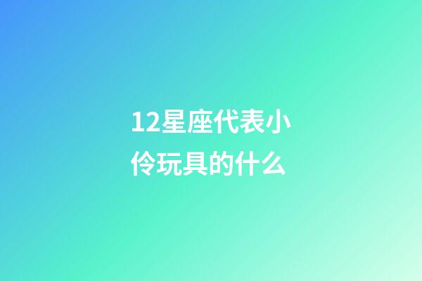 12星座代表小伶玩具的什么-第1張-星座運勢-玄機派