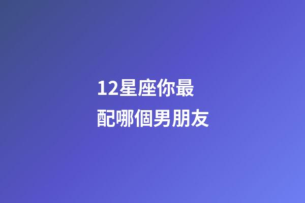 12星座你最配哪個男朋友-第1張-星座運勢-玄機派