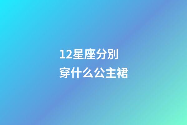 12星座分別穿什么公主裙-第1張-星座運勢-玄機派