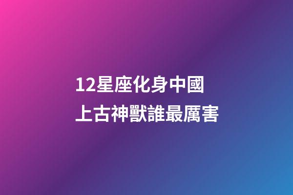 12星座化身中國上古神獸誰最厲害-第1張-星座運勢-玄機派