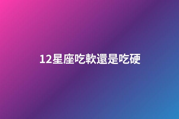 12星座吃軟還是吃硬-第1張-星座運勢-玄機派