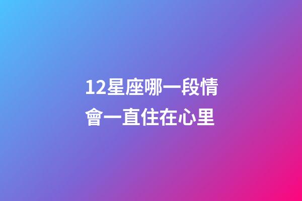 12星座哪一段情會一直住在心里-第1張-星座運(yùn)勢-玄機(jī)派