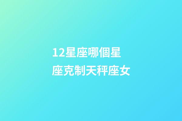 12星座哪個星座克制天秤座女-第1張-星座運(yùn)勢-玄機(jī)派