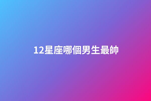 12星座哪個男生最帥-第1張-星座運勢-玄機派