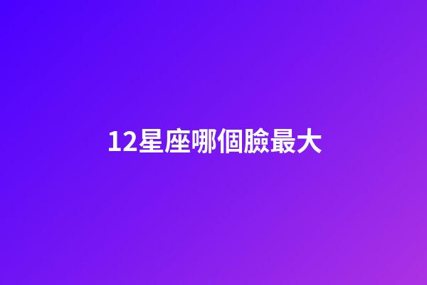 12星座哪個臉最大-第1張-星座運勢-玄機派