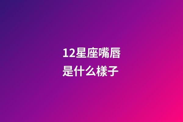 12星座嘴唇是什么樣子-第1張-星座運勢-玄機派