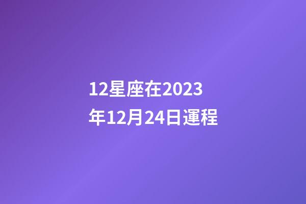 12星座在2023年12月24日運程-第1張-星座運勢-玄機派