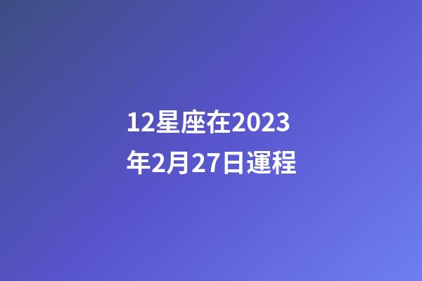 12星座在2023年2月27日運程-第1張-星座運勢-玄機派