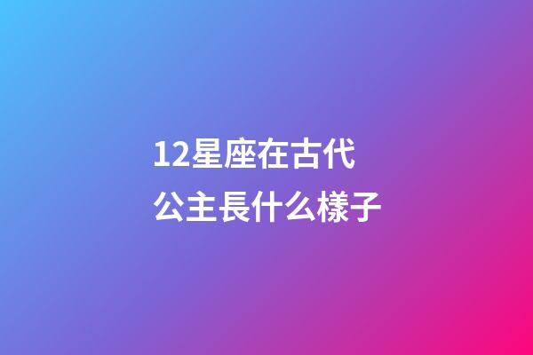 12星座在古代公主長什么樣子-第1張-星座運勢-玄機派