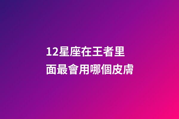 12星座在王者里面最會用哪個皮膚-第1張-星座運勢-玄機派
