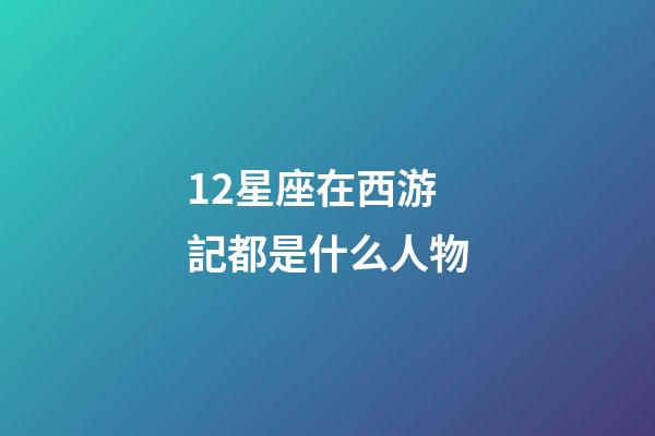 12星座在西游記都是什么人物-第1張-星座運勢-玄機派