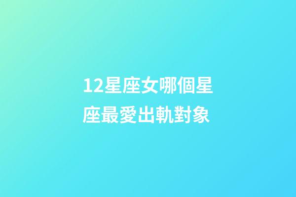 12星座女哪個星座最愛出軌對象-第1張-星座運勢-玄機派