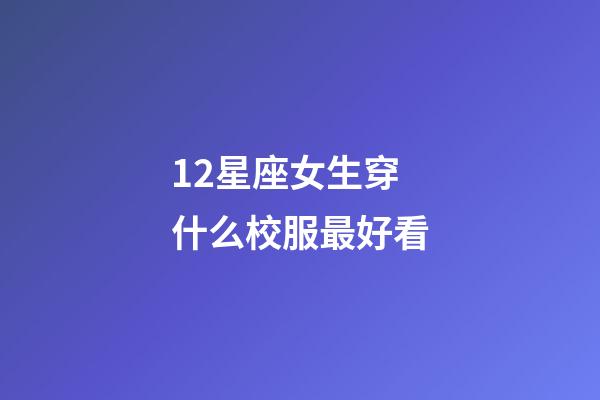12星座女生穿什么校服最好看-第1張-星座運勢-玄機派