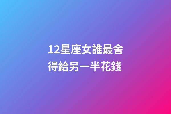 12星座女誰最舍得給另一半花錢-第1張-星座運勢-玄機派