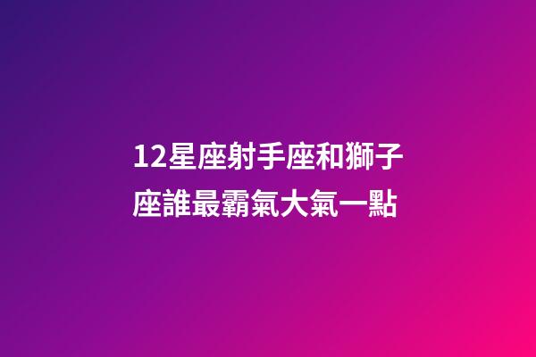 12星座射手座和獅子座誰最霸氣大氣一點-第1張-星座運勢-玄機派