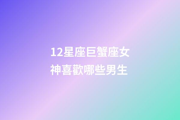 12星座巨蟹座女神喜歡哪些男生-第1張-星座運勢-玄機派