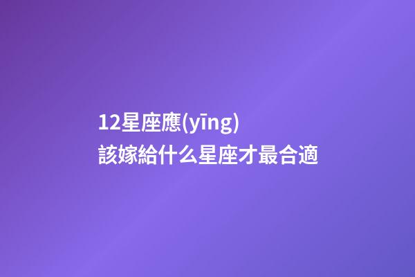 12星座應(yīng)該嫁給什么星座才最合適-第1張-星座運(yùn)勢-玄機(jī)派