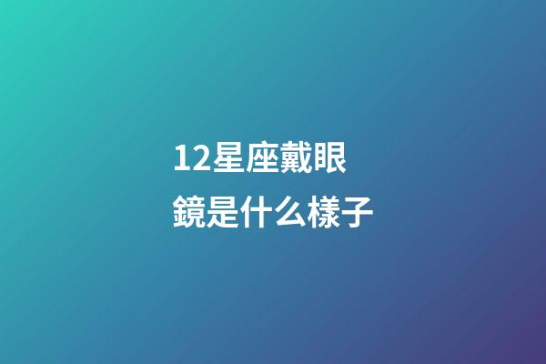 12星座戴眼鏡是什么樣子-第1張-星座運勢-玄機派