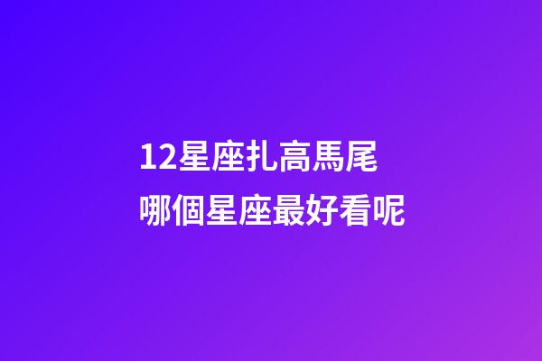 12星座扎高馬尾哪個星座最好看呢-第1張-星座運勢-玄機派