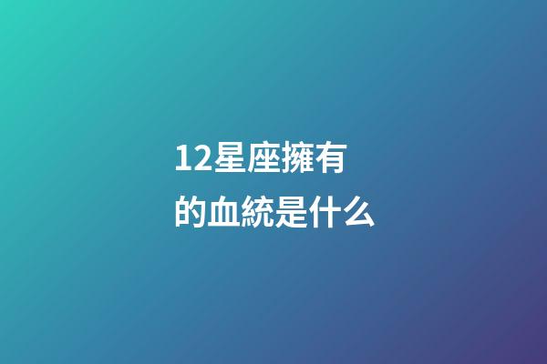 12星座擁有的血統是什么-第1張-星座運勢-玄機派