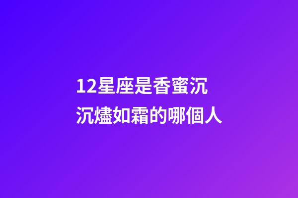 12星座是香蜜沉沉燼如霜的哪個人-第1張-星座運勢-玄機派