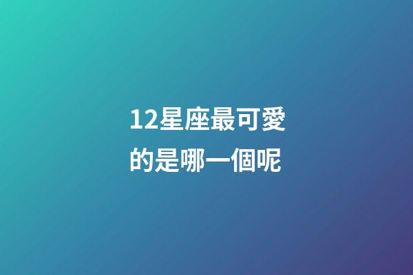 12星座最可愛的是哪一個呢-第1張-星座運勢-玄機派