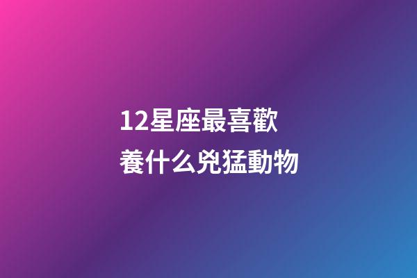 12星座最喜歡養什么兇猛動物-第1張-星座運勢-玄機派