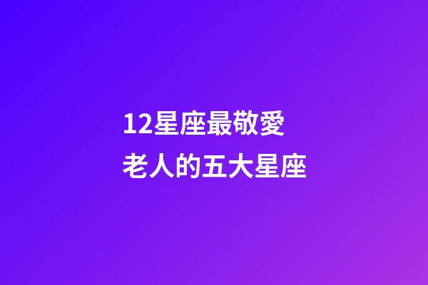 12星座最敬愛老人的五大星座-第1張-星座運勢-玄機派