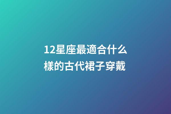 12星座最適合什么樣的古代裙子穿戴-第1張-星座運勢-玄機派