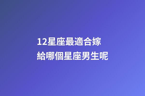 12星座最適合嫁給哪個星座男生呢-第1張-星座運勢-玄機派