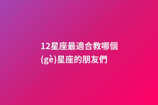 12星座最適合教哪個(gè)星座的朋友們-第1張-星座運(yùn)勢(shì)-玄機(jī)派