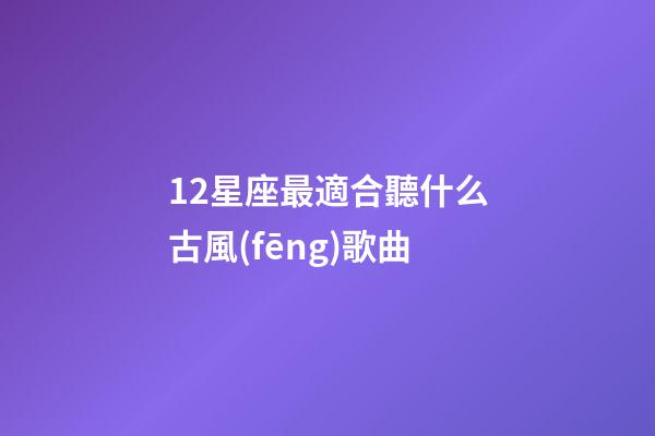 12星座最適合聽什么古風(fēng)歌曲-第1張-星座運勢-玄機(jī)派