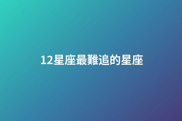 12星座最難追的星座-第1張-星座運勢-玄機派