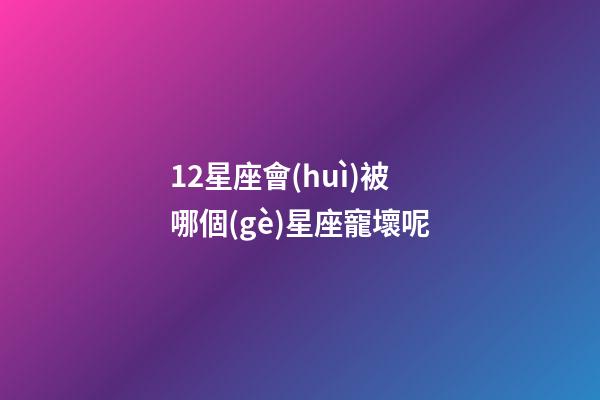 12星座會(huì)被哪個(gè)星座寵壞呢-第1張-星座運(yùn)勢(shì)-玄機(jī)派