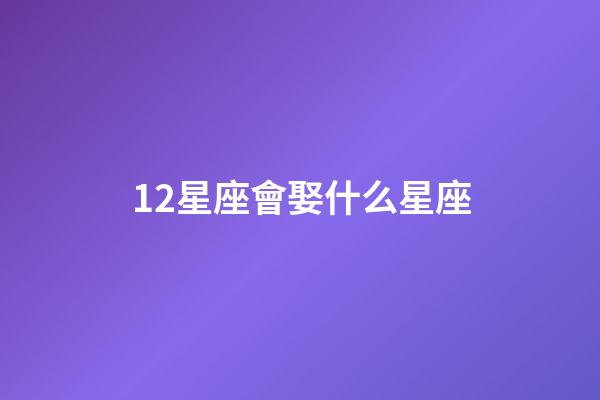 12星座會娶什么星座-第1張-星座運勢-玄機派
