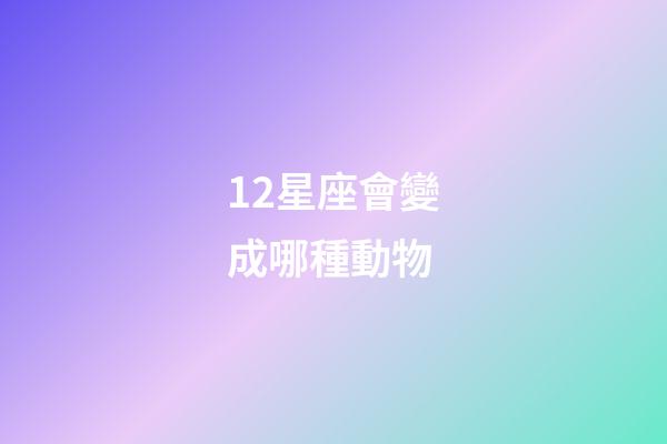 12星座會變成哪種動物-第1張-星座運勢-玄機派