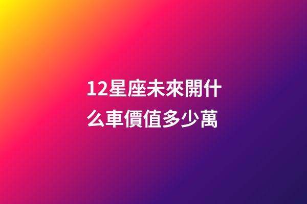 12星座未來開什么車價值多少萬-第1張-星座運勢-玄機派