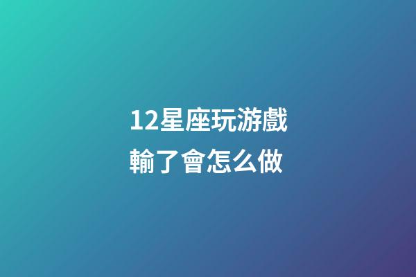 12星座玩游戲輸了會怎么做-第1張-星座運勢-玄機派