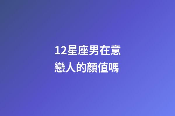 12星座男在意戀人的顏值嗎-第1張-星座運(yùn)勢(shì)-玄機(jī)派