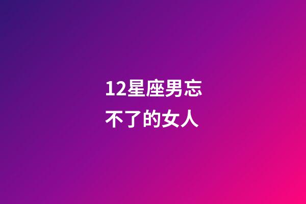 12星座男忘不了的女人-第1張-星座運勢-玄機派